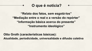 O que é notícia?
“Relato dos fatos, sem esgotá-los”
“Mediação entre o real e a versão do repórter”
“Informação básica acerca do presente”
“Instrumento ideológico”
Otto Groth (características básicas):
Atualidade, periodicidade, universalidade e difusão coletiva
 