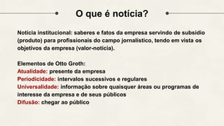 O que é notícia?
Notícia institucional: saberes e fatos da empresa servindo de subsídio
(produto) para profissionais do campo jornalístico, tendo em vista os
objetivos da empresa (valor-notícia).
Elementos de Otto Groth:
Atualidade: presente da empresa
Periodicidade: intervalos sucessivos e regulares
Universalidade: informação sobre quaisquer áreas ou programas de
interesse da empresa e de seus públicos
Difusão: chegar ao público
 