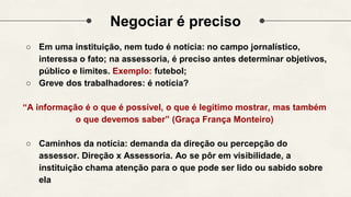 Negociar é preciso
○ Em uma instituição, nem tudo é notícia: no campo jornalístico,
interessa o fato; na assessoria, é preciso antes determinar objetivos,
público e limites. Exemplo: futebol;
○ Greve dos trabalhadores: é notícia?
“A informação é o que é possível, o que é legítimo mostrar, mas também
o que devemos saber” (Graça França Monteiro)
○ Caminhos da notícia: demanda da direção ou percepção do
assessor. Direção x Assessoria. Ao se pôr em visibilidade, a
instituição chama atenção para o que pode ser lido ou sabido sobre
ela
 