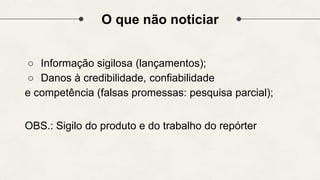 O que não noticiar
○ Informação sigilosa (lançamentos);
○ Danos à credibilidade, confiabilidade
e competência (falsas promessas: pesquisa parcial);
OBS.: Sigilo do produto e do trabalho do repórter
 
