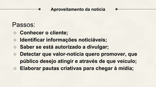 Aproveitamento da notícia
Passos:
○ Conhecer o cliente;
○ Identificar informações noticiáveis;
○ Saber se está autorizado a divulgar;
○ Detectar que valor-notícia quero promover, que
público desejo atingir e através de que veículo;
○ Elaborar pautas criativas para chegar à mídia;
 