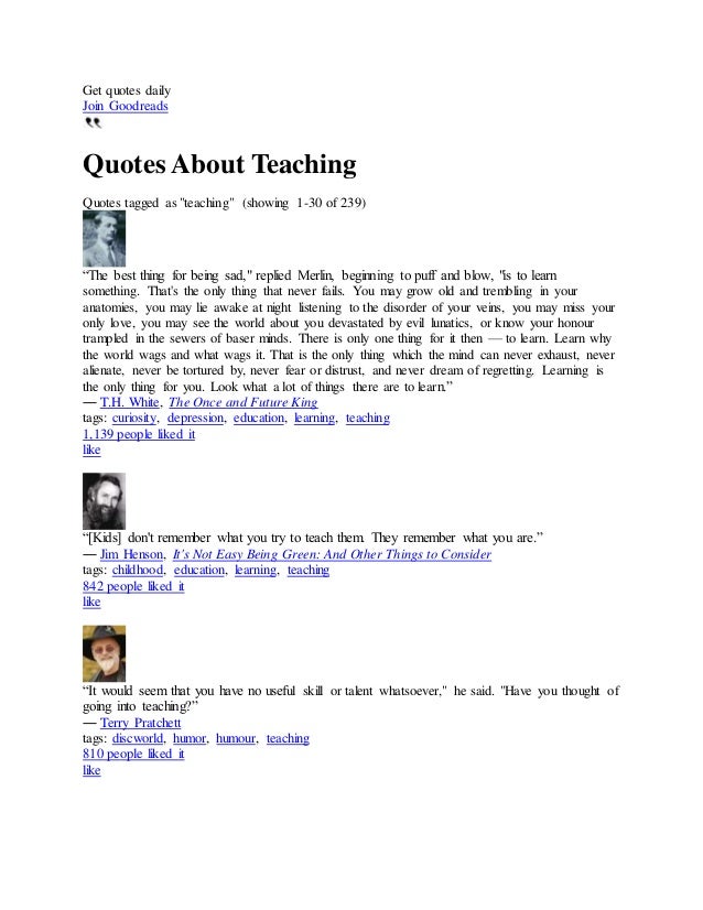 Get quotes daily
Join Goodreads
Quotes About Teaching
Quotes tagged as "teaching" (showing 1-30 of 239)
“The best thing for being sad," replied Merlin, beginning to puff and blow, "is to learn
something. That's the only thing that never fails. You may grow old and trembling in your
anatomies, you may lie awake at night listening to the disorder of your veins, you may miss your
only love, you may see the world about you devastated by evil lunatics, or know your honour
trampled in the sewers of baser minds. There is only one thing for it then — to learn. Learn why
the world wags and what wags it. That is the only thing which the mind can never exhaust, never
alienate, never be tortured by, never fear or distrust, and never dream of regretting. Learning is
the only thing for you. Look what a lot of things there are to learn.”
― T.H. White, The Once and Future King
tags: curiosity, depression, education, learning, teaching
1,139 people liked it
like
“[Kids] don't remember what you try to teach them. They remember what you are.”
― Jim Henson, It's Not Easy Being Green: And Other Things to Consider
tags: childhood, education, learning, teaching
842 people liked it
like
“It would seem that you have no useful skill or talent whatsoever," he said. "Have you thought of
going into teaching?”
― Terry Pratchett
tags: discworld, humor, humour, teaching
810 people liked it
like
 
