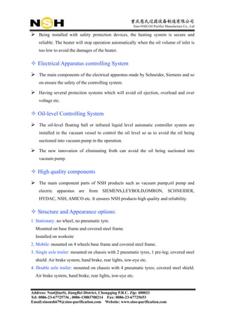 重庆恩氏过滤设备制造有限公司
                                                         Sino-NSH Oil Purifier Manufacture Co., Ltd

    Being installed with safety protection devices, the heating system is secure and
    reliable. The heater will stop operation automatically when the oil volume of inlet is
    too low to avoid the damages of the heater.

   Electrical Apparatus controlling System
    The main components of the electrical apparatus made by Schneider, Siemens and so
    on ensure the safety of the controlling system.

    Having several protection systems which will avoid oil ejection, overload and over
    voltage etc.

   Oil-level Controlling System
    The oil-level floating ball or infrared liquid level automatic controller system are
    installed in the vacuum vessel to control the oil level so as to avoid the oil being
    suctioned into vacuum pump in the operation.

    The new innovation of eliminating froth can avoid the oil being suctioned into
    vacuum pump.

   High quality components
    The main component parts of NSH products such as vacuum pump,oil pump and
    electric   apparatus   are   from SIEMENS,LEYBOLD,OMRON,                    SCHNEIDER,
    HYDAC, NSH, AMICO etc. It ensures NSH products high quality and reliability.

   Structure and Appearance options:
1. Stationary: no wheel, no pneumatic tyre.
  Mounted on base frame and covered steel frame.
  Installed on worksite
2. Mobile: mounted on 4 wheels base frame and covered steel frame.
3. Single axle trailer: mounted on chassis with 2 pneumatic tyres, 1 pre-leg; covered steel
  shield. Air brake system, hand brake, rear lights, tow-eye etc.
4. Double axle trailer: mounted on chassis with 4 pneumatic tyres; covered steel shield.
  Air brake system, hand brake, rear lights, tow-eye etc.


Address: NanQiaoSi, JiangBei District, Chongqing P.R.C. Zip: 400021
Tel: 0086-23-67725736 , 0086-13883700214 Fax: 0086-23-67725653
Email:sinonsh679@sino-purification.com Website: www.sino-purification.com
 