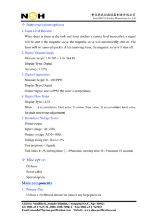 重庆恩氏过滤设备制造有限公司
                                                         Sino-NSH Oil Purifier Manufacture Co., Ltd

   Instrumentation options
1. Foam Level Detector
  When there is foam in the tank and foam reaches a certain level (resetable), a signal
  will be sent to the magnetic valve, the magnetic valve will automatically shut on. The
  foam will be removed quickly. After removing foam, the magnetic valve will shut off.
2. Digital Vacuum Gauge
  Measure Scope: 1.0×105 – 1.0×10-1 Pa
  Display Type: Digital
  Accuracy: ±1.0%
3. Digital Hygrometer
  Measure Scope: 0—100 PPM
  Display Type: Digital
  Output Signal: one is PPM, the other is temperature.
4. Digital Flow Meter
  Display Type: LCD
  Mode:    1) accumulative total value 2) online flow value 3) accumulative total value
  for each time (reset adjustment)
5. Breakdown Voltage Tester
  Printer output
  Input voltage : AC 220v
  Output voltage :AC 0—80kv
  Voltage rising rate: 2kv/s±10%
  Test precision: 1.0grade
  Test times:1---9, stirring time: 0---99seconds, stewing time: 0---9 minutes 59 seconds

   Misc option
   Oil hose
   Power cable
   Special option.
Main components
1. Primary filter:
   Utilizes a 50-80mesh strainer to remove any large particles

Address: NanQiaoSi, JiangBei District, Chongqing P.R.C. Zip: 400021
Tel: 0086-23-67725736 , 0086-13883700214 Fax: 0086-23-67725653
Email:sinonsh679@sino-purification.com Website: www.sino-purification.com
 