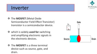 Inverter
 The MOSFET (Metal Oxide
Semiconductor Field Effect Transistor)
transistor is a semiconductor device.
 which is widely used for switching
and amplifying electronic signals in
the electronic devices.
 The MOSFET is a three terminal
device such as source, gate, and
drain.
 