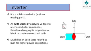Inverter
 It is a solid state device (with no
moving parts).
 An IGBT works by applying voltage to
a semiconductor component,
therefore changing its properties to
block or create an electrical path.
 Much like an Solid State Relay but
built for higher power applications.
 