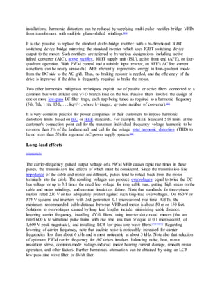 installations, harmonic distortion can be reduced by supplying multi-pulse rectifier-bridge VFDs
from transformers with multiple phase-shifted windings.[64]
It is also possible to replace the standard diode-bridge rectifier with a bi-directional IGBT
switching device bridge mirroring the standard inverter which uses IGBT switching device
output to the motor. Such rectifiers are referred to by various designations including active
infeed converter (AIC), active rectifier, IGBT supply unit (ISU), active front end (AFE), or four-
quadrant operation. With PWM control and a suitable input reactor, an AFE's AC line current
waveform can be nearly sinusoidal. AFE inherently regenerates energy in four-quadrant mode
from the DC side to the AC grid. Thus, no braking resistor is needed, and the efficiency of the
drive is improved if the drive is frequently required to brake the motor.
Two other harmonics mitigation techniques exploit use of passive or active filters connected to a
common bus with at least one VFD branch load on the bus. Passive filters involve the design of
one or more low-pass LC filter traps, each trap being tuned as required to a harmonic frequency
(5th, 7th, 11th, 13th, . . . kq+/-1, where k=integer, q=pulse number of converter).[65]
It is very common practice for power companies or their customers to impose harmonic
distortion limits based on IEC or IEEE standards. For example, IEEE Standard 519 limits at the
customer's connection point call for the maximum individual frequency voltage harmonic to be
no more than 3% of the fundamental and call for the voltage total harmonic distortion (THD) to
be no more than 5% for a general AC power supply system.[66]
Long-lead effects
[67][68][69][70]
The carrier-frequency pulsed output voltage of a PWM VFD causes rapid rise times in these
pulses, the transmission line effects of which must be considered. Since the transmission-line
impedance of the cable and motor are different, pulses tend to reflect back from the motor
terminals into the cable. The resulting voltages can produce overvoltages equal to twice the DC
bus voltage or up to 3.1 times the rated line voltage for long cable runs, putting high stress on the
cable and motor windings, and eventual insulation failure. Note that standards for three-phase
motors rated 230 V or less adequately protect against such long-lead overvoltages. On 460 V or
575 V systems and inverters with 3rd-generation 0.1-microsecond-rise-time IGBTs, the
maximum recommended cable distance between VFD and motor is about 50 m or 150 feet.
Solutions to overvoltages caused by long lead lengths include minimizing cable distance,
lowering carrier frequency, installing dV/dt filters, using inverter-duty-rated motors (that are
rated 600 V to withstand pulse trains with rise time less than or equal to 0.1 microsecond, of
1,600 V peak magnitude), and installing LCR low-pass sine wave filters.[71][72][73]
Regarding
lowering of carrier frequency, note that audible noise is noticeably increased for carrier
frequencies less than about 6 kHz and is most noticeable at about 3 kHz. Note also that selection
of optimum PWM carrier frequency for AC drives involves balancing noise, heat, motor
insulation stress, common-mode voltage-induced motor bearing current damage, smooth motor
operation, and other factors. Further harmonics attenuation can be obtained by using an LCR
low-pass sine wave filter or dV/dt filter.
 
