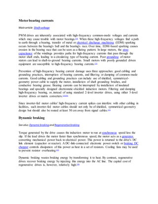 Motorbearing currents
Main article: Shaftvoltage
PWM drives are inherently associated with high-frequency common-mode voltages and currents
which may cause trouble with motor bearings.[74]
When these high-frequency voltages find a path
to earth through a bearing, transfer of metal or electrical discharge machining (EDM) sparking
occurs between the bearing's ball and the bearing's race. Over time, EDM-based sparking causes
erosion in the bearing race that can be seen as a fluting pattern. In large motors, the stray
capacitance of the windings provides paths for high-frequency currents that pass through the
motor shaft ends, leading to a circulating type of bearing current. Poor grounding of motor
stators can lead to shaft-to-ground bearing currents. Small motors with poorly grounded driven
equipment are susceptible to high-frequency bearing currents.[75]
Prevention of high-frequency bearing current damage uses three approaches: good cabling and
grounding practices, interruption of bearing currents, and filtering or damping of common-mode
currents. Good cabling and grounding practices can include use of shielded, symmetrical-
geometry power cable to supply the motor, installation of shaft grounding brushes, and
conductive bearing grease. Bearing currents can be interrupted by installation of insulated
bearings and specially designed electrostatic-shielded induction motors. Filtering and damping
high-frequency bearing, or, instead of using standard 2-level inverter drives, using either 3-level
inverter drives or matrix converters.[75][76]
Since inverter-fed motor cables' high-frequency current spikes can interfere with other cabling in
facilities, such inverter-fed motor cables should not only be of shielded, symmetrical-geometry
design but should also be routed at least 50 cm away from signal cables.[77]
Dynamic braking
See also:Dynamicbraking and Regenerativebraking
Torque generated by the drive causes the induction motor to run at synchronous speed less the
slip. If the load drives the motor faster than synchronous speed, the motor acts as a generator,
converting mechanical power back to electrical power. This power is returned to the drive's DC
link element (capacitor or reactor). A DC-link-connected electronic power switch or braking DC
chopper controls dissipation of this power as heat in a set of resistors. Cooling fans may be used
to prevent resistor overheating.[27]
Dynamic braking wastes braking energy by transforming it to heat. By contrast, regenerative
drives recover braking energy by injecting this energy into the AC line. The capital cost of
regenerative drives is, however, relatively high.[78]
 