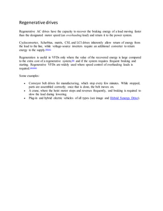 Regenerative drives
Regenerative AC drives have the capacity to recover the braking energy of a load moving faster
than the designated motor speed (an overhauling load) and return it to the power system.
Cycloconverter, Scherbius, matrix, CSI, and LCI drives inherently allow return of energy from
the load to the line, while voltage-source inverters require an additional converter to return
energy to the supply.[80][81]
Regeneration is useful in VFDs only where the value of the recovered energy is large compared
to the extra cost of a regenerative system,[80]
and if the system requires frequent braking and
starting. Regenerative VFDs are widely used where speed control of overhauling loads is
required.[2][3][82]
Some examples:
 Conveyor belt drives for manufacturing, which stop every few minutes. While stopped,
parts are assembled correctly; once that is done, the belt moves on.
 A crane, where the hoist motor stops and reverses frequently, and braking is required to
slow the load during lowering.
 Plug-in and hybrid electric vehicles of all types (see image and Hybrid Synergy Drive).
 