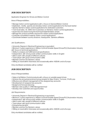 JOB DESCRIPTION
Application Engineer for Drives and Motion Control
Area of Responsibilities :
• Manage motion control applications with a focus on General Motion Control
• Implement, modify, specify and develop motion control applications for the local market
• Specify Siemens motion control applications for dedicated customers
• Train local sales, SI, OEM, End Customers on Siemens motion control applications
• Supervise and assist during the technical implementation phase
• Manage the product portfolio required for motion control applications
• Customer consultation towards motion control applications
• Coordinate between country divisions, headquarter, Siemens affiliates
Job Qualifications :
• University Degree in Electrical Engineering or equivalent
• Minimum 3 years experience in Motion Control/Variable Speed Drives/PLC/Automation Industry
with focus on technical applications
• Ability to analyze and fulfill technical specifications
• Independent, with strong oral & written communication skills in English
• Able to work with people of different cultures
• Team player with good communication skills
• Maintain and live the Siemens values
• Willing to travel within Indonesia and occasionally within ASEAN and to Europe
Only shortlisted candidates will be notified
JOB DESCRIPTION
Area of Responsibilities
• Sales of all Motion Control products with a focus on variable speed drives
• Achieve the annual personal and group targets for New Orders, Turnover, Profit Loss
• Effective and efficient management of the assigned key accounts
• Development of assigned key accounts
• Budget and forecast planning
• Maintain data quality in CRM Management tool
• Develop new customers and opportunities
Job Requirements :
• University Degree in Electrical Engineering or equivalent
• Minimum 3 years experience in Motion Control/Variable Speed Drives/PLC/Automation Industry
• Independent, with strong oral & written communication skills in English
• Able to work with people of different cultures
• Team player with good communication skills
• Entrepreneurial spirit
• Maintain and live the Siemens values
• Willing to travel within Indonesia and occasionally within ASEAN and to Europe
Only shortlisted candidates will be notified.
 