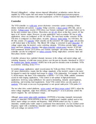 Elevated (ditinggikan) - voltage stresses imposed (dikenakan) on induction motors that are
supplied by VFDs require that such motors be designed for definite(pasti/tertentu)-purpose
inverter-fed duty in accordance with such requirements as Part 31 of NEMA Standard MG-1.[7]
Controller
The VFD controller is a solid-state power electronics conversion system consisting of three
distinct (berbeda) sub-systems: a rectifier bridge converter, a direct current (DC) link, and an
inverter. Voltage-source inverter (VSI) drives (see 'Generic topologies' sub-section below) are by
far the most common type of drives. Most drives are AC-AC drives in that they convert AC line
input to AC inverter output. However, in some applications such as common DC bus or solar
applications, drives are configured as DC-AC drives. The most basic rectifier converter for the
VSI drive is configured as a three-phase, six-pulse, full-wave diode bridge. In a VSI drive, the
DC link consists of a capacitor which smooths out the converter's DC output ripple and provides
a stiff (kaku) input to the inverter. This filtered DC voltage is converted to quasi-sinusoidal AC
voltage output using the inverter's active switching elements. VSI drives provide higher power
factor and lower harmonic distortion than phase-controlled current-source inverter (CSI) and
load-commutated inverter (LCI) drives (see 'Generic topologies' sub-section below). The drive
controller can also be configured as a phase converter having single-phase converter input and
three-phase inverter output.[8]
Controller advances have exploited dramatic increases in the voltage and current ratings and
switching frequency of solid-state power devices over the past six decades. Introduced in 1983,[9]
the insulated-gate bipolar transistor (IGBT) has in the past two decades come to dominate VFDs
as an inverter switching device.[10][11][12]
In variable-torque applications suited (cocok/setara) for Volts-per-Hertz (V/Hz) drive control,
AC motor characteristics require that the voltage magnitude of the inverter's output to the motor
be adjusted to match the required load torque in a linear V/Hz relationship. For example, for 460
V, 60 Hz motors, this linear V/Hz relationship is 460/60 = 7.67 V/Hz. While suitable (sementara
cocok) in wide-ranging applications, V/Hz control is sub-optimal in high-performance
applications involving (yang melibatkan) low speed or demanding, dynamic speed regulation,
positioning, and reversing load requirements. Some V/Hz control drives can also operate in
quadratic V/Hz mode or can even be programmed to suit special multi-point V/Hz paths.[13][14]
The two other drive control platforms, vector control and direct torque control (DTC), adjust the
motor voltage magnitude, angle from reference, and frequency[15]
so as to precisely control the
motor's magnetic flux and mechanical torque.
Although space vector pulse-width modulation (SVPWM) is becoming (menjadi) increasingly
popular,[16]
sinusoidal PWM (SPWM) is the most straightforward (mudah) method used to vary
drives' motor voltage (or current) and frequency. With SPWM control (see Fig. 1), quasi-
sinusoidal, variable-pulse-width output is constructed from intersections of a saw-toothed carrier
frequency signal with a modulating sinusoidal signal which is variable in operating frequency as
well as in voltage (or current).[10][17][18]
 