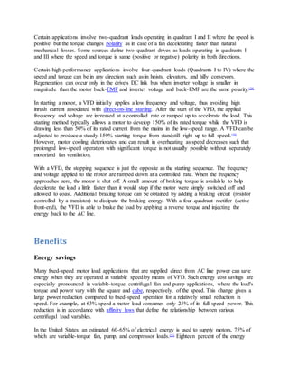 Certain applications involve two-quadrant loads operating in quadrant I and II where the speed is
positive but the torque changes polarity as in case of a fan decelerating faster than natural
mechanical losses. Some sources define two-quadrant drives as loads operating in quadrants I
and III where the speed and torque is same (positive or negative) polarity in both directions.
Certain high-performance applications involve four-quadrant loads (Quadrants I to IV) where the
speed and torque can be in any direction such as in hoists, elevators, and hilly conveyors.
Regeneration can occur only in the drive's DC link bus when inverter voltage is smaller in
magnitude than the motor back-EMF and inverter voltage and back-EMF are the same polarity.[29]
In starting a motor, a VFD initially applies a low frequency and voltage, thus avoiding high
inrush current associated with direct-on-line starting. After the start of the VFD, the applied
frequency and voltage are increased at a controlled rate or ramped up to accelerate the load. This
starting method typically allows a motor to develop 150% of its rated torque while the VFD is
drawing less than 50% of its rated current from the mains in the low-speed range. A VFD can be
adjusted to produce a steady 150% starting torque from standstill right up to full speed.[30]
However, motor cooling deteriorates and can result in overheating as speed decreases such that
prolonged low-speed operation with significant torque is not usually possible without separately
motorized fan ventilation.
With a VFD, the stopping sequence is just the opposite as the starting sequence. The frequency
and voltage applied to the motor are ramped down at a controlled rate. When the frequency
approaches zero, the motor is shut off. A small amount of braking torque is available to help
decelerate the load a little faster than it would stop if the motor were simply switched off and
allowed to coast. Additional braking torque can be obtained by adding a braking circuit (resistor
controlled by a transistor) to dissipate the braking energy. With a four-quadrant rectifier (active
front-end), the VFD is able to brake the load by applying a reverse torque and injecting the
energy back to the AC line.
Benefits
Energy savings
Many fixed-speed motor load applications that are supplied direct from AC line power can save
energy when they are operated at variable speed by means of VFD. Such energy cost savings are
especially pronounced in variable-torque centrifugal fan and pump applications, where the load's
torque and power vary with the square and cube, respectively, of the speed. This change gives a
large power reduction compared to fixed-speed operation for a relatively small reduction in
speed. For example, at 63% speed a motor load consumes only 25% of its full-speed power. This
reduction is in accordance with affinity laws that define the relationship between various
centrifugal load variables.
In the United States, an estimated 60-65% of electrical energy is used to supply motors, 75% of
which are variable-torque fan, pump, and compressor loads.[31]
Eighteen percent of the energy
 