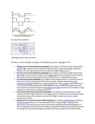 Six-stepdrivewaveforms
Topologyof directmatrix converter
AC drives can be classified according to the following generic topologies:[c][42][43]
 Voltage-source inverter(VSI) drive topologies (see image):InaVSIdrive,the DC outputof the
diode-bridge converterstoresenergyinthe capacitor busto supplystiff voltage inputtothe
inverter.The vastmajorityof drivesare VSItype withPWMvoltage output.[d]
 Current-source inverter(CSI) drive topologies (see image):Ina CSIdrive,the DC outputof the
SCR-bridge converterstoresenergyinseries-reactorconnectiontosupplystiff currentinputto
the inverter.CSIdrivescanbe operatedwitheitherPWMor six-stepwaveformoutput.
 Six-stepinverterdrive topologies (see image):[e][44]
Now largelyobsolete,six-stepdrivescanbe
eitherVSIorCSI type and are alsoreferredtoas variable-voltage inverterdrives, pulse-
amplitude modulation(PAM) drives,[45]
square-wave drivesorD.C.chopperinverterdrives.[46]
In
a six-stepdrive,the DCoutputof the SCR-bridge converteris smoothedviacapacitorbusand
series-reactorconnectiontosupplyvia DarlingtonPairorIGBT inverterquasi-sinusoidal,six-step
voltage orcurrent inputtoan inductionmotor.[47]
 Load commutatedinverter(LCI) drive topologies:Inan LCI drive (aspecial CSIcase),the DC
outputof the SCR-bridge converterstoresenergyviaDClinkinductorcircuittosupplystiff quasi-
sinusoidal six-stepcurrentoutputof asecondSCR-bridge'sinverterandanover-excited
synchronousmachine.
 Cycloconverteror matrix converter (MC) topologies (see image):Cycloconverters andMCsare
AC-ACconverters thathave nointermediateDClinkforenergystorage.A cycloconverter
operatesasa three-phasecurrentsource viathree anti-parallel-connectedSCR-bridgesinsix-
pulse configuration,eachcycloconverterphase actingselectivelytoconvertfixedlinefrequency
AC voltage toan alternatingvoltage atavariable loadfrequency.MCdrivesare IGBT-based.
 