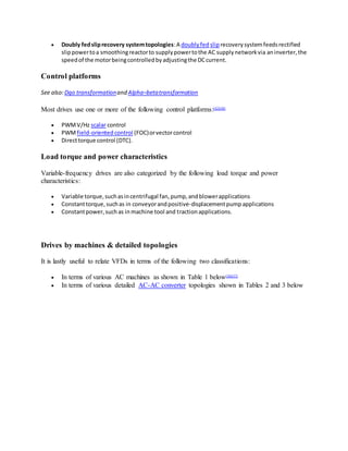  Doubly fedsliprecovery systemtopologies:A doublyfed sliprecoverysystemfeedsrectified
slippowertoa smoothingreactorto supplypowertothe AC supplynetworkvia aninverter,the
speedof the motorbeingcontrolledbyadjustingthe DCcurrent.
Control platforms
See also:Dqo transformationand Alpha–betatransformation
Most drives use one or more of the following control platforms:[42][48]
 PWMV/Hz scalar control
 PWMfield-orientedcontrol (FOC)orvectorcontrol
 Directtorque control (DTC).
Load torque and power characteristics
Variable-frequency drives are also categorized by the following load torque and power
characteristics:
 Variable torque,suchasincentrifugal fan,pump,andblowerapplications
 Constanttorque,suchas in conveyorandpositive-displacementpumpapplications
 Constantpower,suchas inmachine tool and tractionapplications.
Drives by machines & detailed topologies
It is lastly useful to relate VFDs in terms of the following two classifications:
 In terms of various AC machines as shown in Table 1 below[56][57]
 In terms of various detailed AC-AC converter topologies shown in Tables 2 and 3 below
 