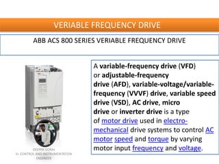 VERIABLE FREQUENCY DRIVE
ABB ACS 800 SERIES VERIABLE FREQUENCY DRIVE
A variable-frequency drive (VFD)
or adjustable-frequency
drive (AFD), variable-voltage/variable-
frequency (VVVF) drive, variable speed
drive (VSD), AC drive, micro
drive or inverter drive is a type
of motor drive used in electro-
mechanical drive systems to control AC
motor speed and torque by varying
motor input frequency and voltage.DEEPAK GORAI
Sr. CONTROL AND INSTRUMENTATION
ENGINEER
 