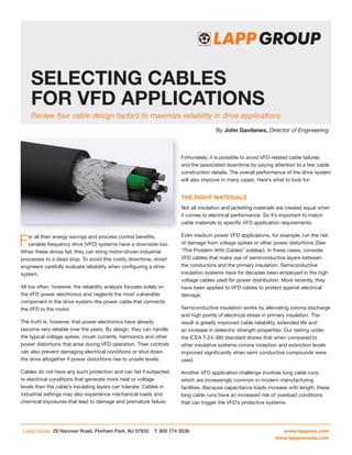 Selecting Cables
For VFD Applications
Review four cable design factors to maximize reliability in drive applications
By John Gavilanes, Director of Engineering

Fortunately, it is possible to avoid VFD-related cable failures
and the associated downtime by paying attention to a few cable
construction details. The overall performance of the drive system
will also improve in many cases. Here’s what to look for:

The Right Materials
Not all insulation and jacketing materials are created equal when
it comes to electrical performance. So it’s important to match
cable materials to specific VFD application requirements.

F

or all their energy savings and process control benefits,
variable frequency drive (VFD) systems have a downside too.
When these drives fail, they can bring motor-driven industrial
processes to a dead stop. To avoid this costly downtime, smart
engineers carefully evaluate reliability when configuring a drive
system.
All too often, however, the reliability analysis focuses solely on
the VFD power electronics and neglects the most vulnerable
component in the drive system–the power cable that connects
the VFD to the motor.

Even medium power VFD applications, for example, run the risk
of damage from voltage spikes or other power distortions (See
“The Problem With Cables” sidebar). In these cases, consider
VFD cables that make use of semiconductive layers between
the conductors and the primary insulation. Semiconductive
insulation systems have for decades been employed in the high
voltage cables used for power distribution. More recently, they
have been applied to VFD cables to protect against electrical
damage.

The truth is, however, that power electronics have already
become very reliable over the years. By design, they can handle
the typical voltage spikes, inrush currents, harmonics and other
power distortions that arise during VFD operation. Their controls
can also prevent damaging electrical conditions or shut down
the drive altogether if power distortions rise to unsafe levels.

Semiconductive insulation works by alleviating corona discharge
and high points of electrical stress in primary insulation. The
result is greatly improved cable reliability, extended life and
an increase in dielectric strength properties. Our testing under
the ICEA T-24-380 standard shows that when compared to
other insulative systems corona inception and extinction levels
improved significantly when semi conductive compounds were
used.

Cables do not have any such protection and can fail if subjected
to electrical conditions that generate more heat or voltage
levels than the cable’s insulating layers can tolerate. Cables in
industrial settings may also experience mechanical loads and
chemical exposures that lead to damage and premature failure.

Another VFD application challenge involves long cable runs,
which are increasingly common in modern manufacturing
facilities. Because capacitance loads increase with length, these
long cable runs have an increased risk of overload conditions
that can trigger the VFD’s protective systems.

Lapp Group 29 Hanover Road, Florham Park, NJ 07932

T. 800 774 3539	

www.lappusa.com
www.lappcanada.com

 