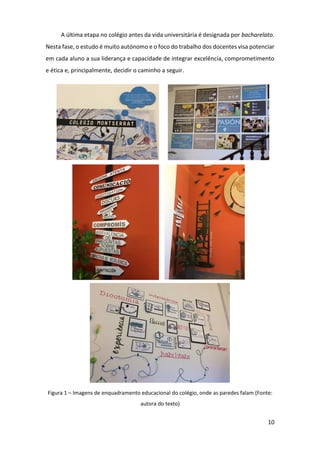 10
A última etapa no colégio antes da vida universitária é designada por bacharelato.
Nesta fase, o estudo é muito autónomo e o foco do trabalho dos docentes visa potenciar
em cada aluno a sua liderança e capacidade de integrar excelência, comprometimento
e ética e, principalmente, decidir o caminho a seguir.
Figura 1 – Imagens de enquadramento educacional do colégio, onde as paredes falam (Fonte:
autora do texto)
 