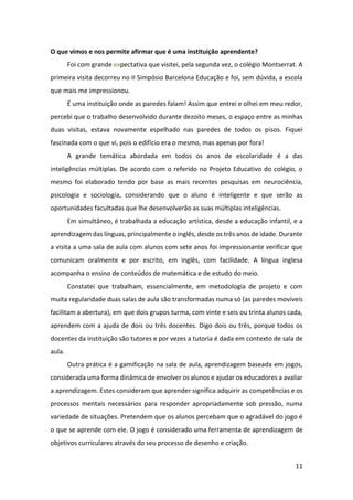 11
O que vimos e nos permite afirmar que é uma instituição aprendente?
Foi com grande expectativa que visitei, pela segunda vez, o colégio Montserrat. A
primeira visita decorreu no II Simpósio Barcelona Educação e foi, sem dúvida, a escola
que mais me impressionou.
É uma instituição onde as paredes falam! Assim que entrei e olhei em meu redor,
percebi que o trabalho desenvolvido durante dezoito meses, o espaço entre as minhas
duas visitas, estava novamente espelhado nas paredes de todos os pisos. Fiquei
fascinada com o que vi, pois o edifício era o mesmo, mas apenas por fora!
A grande temática abordada em todos os anos de escolaridade é a das
inteligências múltiplas. De acordo com o referido no Projeto Educativo do colégio, o
mesmo foi elaborado tendo por base as mais recentes pesquisas em neurociência,
psicologia e sociologia, considerando que o aluno é inteligente e que serão as
oportunidades facultadas que lhe desenvolverão as suas múltiplas inteligências.
Em simultâneo, é trabalhada a educação artística, desde a educação infantil, e a
aprendizagem das línguas, principalmente o inglês, desde os três anos de idade. Durante
a visita a uma sala de aula com alunos com sete anos foi impressionante verificar que
comunicam oralmente e por escrito, em inglês, com facilidade. A língua inglesa
acompanha o ensino de conteúdos de matemática e de estudo do meio.
Constatei que trabalham, essencialmente, em metodologia de projeto e com
muita regularidade duas salas de aula são transformadas numa só (as paredes movíveis
facilitam a abertura), em que dois grupos turma, com vinte e seis ou trinta alunos cada,
aprendem com a ajuda de dois ou três docentes. Digo dois ou três, porque todos os
docentes da instituição são tutores e por vezes a tutoria é dada em contexto de sala de
aula.
Outra prática é a gamificação na sala de aula, aprendizagem baseada em jogos,
considerada uma forma dinâmica de envolver os alunos e ajudar os educadores a avaliar
a aprendizagem. Estes consideram que aprender significa adquirir as competências e os
processos mentais necessários para responder apropriadamente sob pressão, numa
variedade de situações. Pretendem que os alunos percebam que o agradável do jogo é
o que se aprende com ele. O jogo é considerado uma ferramenta de aprendizagem de
objetivos curriculares através do seu processo de desenho e criação.
 