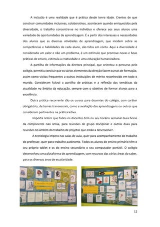 12
A inclusão é uma realidade que é prática desde tenra idade. Crentes de que
construir comunidades inclusivas, colaborativas, acontecem quando enriquecidos pela
diversidade, o trabalho concentra-se no indivíduo e oferece aos seus alunos uma
variedade de oportunidades de aprendizagem. É a partir dos interesses e necessidades
dos alunos que as diversas atividades de aprendizagem, que incidem sobre as
competências e habilidades de cada aluno, são tidos em conta. Aqui a diversidade é
considerada um valor e não um problema, é um estímulo que promove novas e boas
práticas de ensino, estimula a criatividade e uma educação humanizadora.
A partilha de informações da diretora principal, que orientou o percurso pelo
colégio, permitiu concluir que os vários elementos da direção fazem cursos de formação,
assim como visitas frequentes a outras instituições de mérito reconhecido em todo o
mundo. Consideram fulcral a partilha de práticas e a reflexão das temáticas da
atualidade no âmbito da educação, sempre com o objetivo de formar alunos para a
excelência.
Outra prática recorrente são os cursos para docentes do colégio, com caráter
obrigatório, de temas transversais, como a avaliação das aprendizagens ou outros que
consideram pertinentes na prática letiva.
Importa referir que todos os docentes têm no seu horário semanal duas horas
da componente não letiva, para reuniões de grupo disciplinar e outras duas para
reuniões no âmbito do trabalho de projetos que estão a desenvolver.
A tecnologia impera nas salas de aula, quer para acompanhamento do trabalho
do professor, quer para trabalho autónomo. Todos os alunos do ensino primário têm o
seu próprio tablet e os do ensino secundário o seu computador portátil. O colégio
desenvolveu uma plataforma de aprendizagem, com recursos das várias áreas do saber,
para os diversos anos de escolaridade.
 