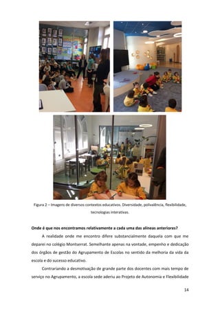 14
Figura 2 – Imagens de diversos contextos educativos. Diversidade, polivalência, flexibilidade,
tecnologias interativas.
Onde é que nos encontramos relativamente a cada uma das alíneas anteriores?
A realidade onde me encontro difere substancialmente daquela com que me
deparei no colégio Montserrat. Semelhante apenas na vontade, empenho e dedicação
dos órgãos de gestão do Agrupamento de Escolas no sentido da melhoria da vida da
escola e do sucesso educativo.
Contrariando a desmotivação de grande parte dos docentes com mais tempo de
serviço no Agrupamento, a escola sede aderiu ao Projeto de Autonomia e Flexibilidade
 
