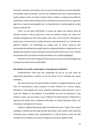 15
Curricular, enquanto escola piloto, com as suas turmas de sétimo ano de escolaridade.
Esta decisão surgiu da Direção, uma vez que considerou que seria a oportunidade de
mudar práticas, matriz curricular e tempos letivos. Embora a mudança fosse difícil de
implementar, dada a forte resistência face à rotina de anos e anos de ensino, urgia fazer
algo face às vozes de preocupação com o comportamento e desmotivação de muitos
alunos na sala de aula.
Assim, no ano letivo 2017/2018, as turmas de sétimo ano tiveram aulas de
sessenta minutos e não de quarenta e cinco ou noventa minutos; foi criada uma
disciplina designada por oficina de projeto, com cento e vinte minutos, lecionada em
parceria por uma docente do conselho de turma e pela docente de T.I.C. e tendo como
objetivo trabalhar em metodologia de projeto com os alunos; optou-se pela
continuidade das disciplinas de opção, teatro ou expressão plástica e implementou-se a
disciplina de cidadania e desenvolvimento, lecionada pelos Diretores de Turma. Para tal,
foi necessário fazer formação e reuniões periódicas com a equipa pedagógica.
Estamos no início de um longo caminho a percorrer até que esta metodologia seja
praticada nos vários anos de escolaridade.
Que desafios nos suscita a observação e a interação que realizamos?
Frequentemente refiro que mais importante do que ler ou ouvir vozes de
experientes educadores e mestres na arte de educar é ver e interagir com outras
realidades.
Nas duas visitas que tive oportunidade de realizar ao colégio Montserrat, o que
mais me impressionou e ficou marcado na minha memória foi o sorriso, alegria,
felicidade e tranquilidade dos alunos enquanto aprendiam autonomamente, com a
ajuda dos colegas ou do professor. A naturalidade com que me explicaram o que
estavam a fazer, com que meios e qual o objetivo foi impressionante. Testemunha e
expressa com clareza que os objetivos delineados no Projeto Educativo estão a ser
cumpridos e alcançados com sucesso.
Embora o objetivo desta observação e interação não seja o “copiar” para a nossa
realidade, a reflexão que daí surge permite desenvolver novas ideias e abrir caminhos
inovadores para a prática letiva, procedimentos na vida da escola e acima de tudo
acreditar que a mudança se faz após um longo percurso que é urgente iniciar.
 