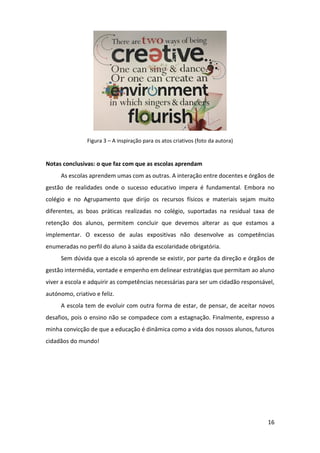 16
Figura 3 – A inspiração para os atos criativos (foto da autora)
Notas conclusivas: o que faz com que as escolas aprendam
As escolas aprendem umas com as outras. A interação entre docentes e órgãos de
gestão de realidades onde o sucesso educativo impera é fundamental. Embora no
colégio e no Agrupamento que dirijo os recursos físicos e materiais sejam muito
diferentes, as boas práticas realizadas no colégio, suportadas na residual taxa de
retenção dos alunos, permitem concluir que devemos alterar as que estamos a
implementar. O excesso de aulas expositivas não desenvolve as competências
enumeradas no perfil do aluno à saída da escolaridade obrigatória.
Sem dúvida que a escola só aprende se existir, por parte da direção e órgãos de
gestão intermédia, vontade e empenho em delinear estratégias que permitam ao aluno
viver a escola e adquirir as competências necessárias para ser um cidadão responsável,
autónomo, criativo e feliz.
A escola tem de evoluir com outra forma de estar, de pensar, de aceitar novos
desafios, pois o ensino não se compadece com a estagnação. Finalmente, expresso a
minha convicção de que a educação é dinâmica como a vida dos nossos alunos, futuros
cidadãos do mundo!
 