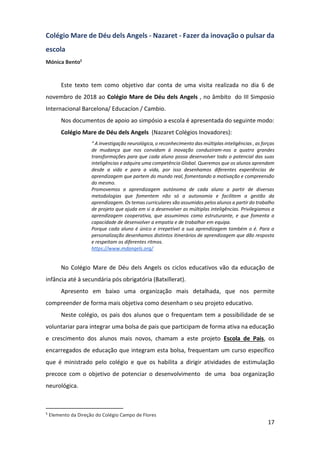 17
Colégio Mare de Déu dels Angels - Nazaret - Fazer da inovação o pulsar da
escola
Mónica Bento5
Este texto tem como objetivo dar conta de uma visita realizada no dia 6 de
novembro de 2018 ao Colégio Mare de Déu dels Angels , no âmbito do III Simposio
Internacional Barcelona/ Educacíon / Cambio.
Nos documentos de apoio ao simpósio a escola é apresentada do seguinte modo:
Colégio Mare de Déu dels Angels (Nazaret Colégios Inovadores):
“ A investigação neurológica, o reconhecimento das múltiplas inteligências , as forças
de mudança que nos convidam à inovação conduziram-nos a quatro grandes
transformações para que cada aluno possa desenvolver todo o potencial das suas
inteligências e adquira uma competência Global. Queremos que os alunos aprendam
desde a vida e para a vida, por isso desenhamos diferentes experiências de
aprendizagem que partem do mundo real, fomentando a motivação e compreensão
do mesmo.
Promovemos a aprendizagem autónoma de cada aluno a partir de diversas
metodologias que fomentem não só a autonomia e facilitem a gestão da
aprendizagem. Os temas curriculares são assumidos pelos alunos a partir do trabalho
de projeto que ajuda em si a desenvolver as múltiplas inteligências. Privilegiamos a
aprendizagem cooperativa, que assumimos como estruturante, e que fomenta a
capacidade de desenvolver a empatia e de trabalhar em equipa.
Porque cada aluno é único e irrepetível a sua aprendizagem também o é. Para a
personalização desenhamos distintos itinerários de aprendizagem que dão resposta
e respeitam os diferentes ritmos.
https://www.mdangels.org/
No Colégio Mare de Déu dels Angels os ciclos educativos vão da educação de
infância até à secundária pós obrigatória (Batxillerat).
Apresento em baixo uma organização mais detalhada, que nos permite
compreender de forma mais objetiva como desenham o seu projeto educativo.
Neste colégio, os pais dos alunos que o frequentam tem a possibilidade de se
voluntariar para integrar uma bolsa de pais que participam de forma ativa na educação
e crescimento dos alunos mais novos, chamam a este projeto Escola de Pais, os
encarregados de educação que integram esta bolsa, frequentam um curso específico
que é ministrado pelo colégio e que os habilita a dirigir atividades de estimulação
precoce com o objetivo de potenciar o desenvolvimento de uma boa organização
neurológica.
5
Elemento da Direção do Colégio Campo de Flores
 