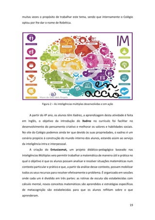 19
muitas vezes o propósito de trabalhar este tema, sendo que internamente o Colégio
optou por lhe dar o nome de Robética.
Figura 2 – As inteligências múltiplas desenvolvidas e em ação
A partir do 4º ano, os alunos têm Xadrez, a aprendizagem desta atividade é feita
em Inglês, o objetivo da introdução do Xadrez no currículo foi facilitar no
desenvolvimento do pensamento criativo e melhorar os valores e habilidades sociais.
No site do Colégio podemos ainda ler que devido às suas propriedades, o xadrez é um
cenário propício à construção do mundo interno dos alunos, estando assim ao serviço
da inteligência intra e interpessoal.
A criação do Entusiasmat, um projeto didático-pedagógico baseado nas
Inteligências Múltiplas veio permitir trabalhar a matemática de maneira útil e prática no
qual o objetivo é que os alunos possam analisar e resolver situações matemáticas num
contexto particular e prático e que, a partir da análise desse contexto, possam mobilizar
todos os seus recursos para resolver efetivamente o problema. É organizado em sessões
onde cada um é dividido em três partes: as rotinas de escuta são estabelecidas com
cálculo mental, novos conceitos matemáticos são aprendidos e estratégias específicas
de metacognição são estabelecidas para que os alunos reflitam sobre o que
aprenderam.
 
