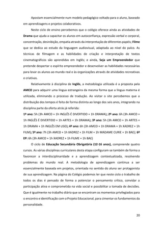 20
Apostam essencialmente num modelo pedagógico voltado para o aluno, baseado
em aprendizagens e projetos colaborativos.
Neste ciclo de ensino percebemos que o colégio oferece ainda as atividades de
Drama que ajuda a capacitar os alunos em autoconfiança, expressão verbal e corporal,
concentração, desinibição, empatia através da interpretação de diferentes papéis; Filme
que se dedica ao estudo da linguagem audiovisual, adaptada ao nível do palco. As
técnicas de filmagem e as habilidades de criação e interpretação de textos
cinematográficos são aprendidas em Inglês; e ainda, Seja um Empreendedor que
pretende despertar o espírito empreendedor e desenvolver as habilidades necessárias
para levar os alunos ao mundo real e às organizações através de atividades recreativas
e criativas.
Relativamente à disciplina de Inglês, a metodologia utilizada é a proposta pela
AMCO para adquirir uma língua estrangeira da mesma forma que a língua materna é
utilizada, eliminando o processo de tradução. Ao visitar o site percebemos que a
distribuição dos tempos é feita de forma distinta ao longo dos seis anos, integrando na
disciplina parte da oferta atrás já referida:
1º ano: 5h (3h AMCO + 1h INGLÊS É DIVERTIDO + 1h DRAMA); 2º ano: 6h (3h AMCO +
1h INGLÊS É DIVERTIDO + 1h ARTES + 1h DRAMA); 3º ano: 5h (3h AMCO + 1h ARTES +
1h DRAMA + 1h INGLÊS EM USO); 4º ano: 6h (3h AMCO + 1h DRAMA + 1h XADREZ + 1h
FILM); 5º ano: 7h (3h AMCO + 1h XADREZ + 1h FILM + 1h MADAME CURIE + 1h BAE); 6º
EP: 6h (3h AMCO + 1h XADREZ + 1h FILME + 1h BAE)
O ciclo de Educação Secundária Obrigatória (12-16 anos), compreende quatro
cursos. As várias disciplinas curriculares desta etapa configuram-se também de forma a
favorecer a interdisciplinaridade e a aprendizagem contextualizada, resolvendo
problemas do mundo real. A metodologia de aprendizagem continua a ser
essencialmente baseada em projetos, orientada no sentido do aluno ser protagonista
de sua aprendizagem. Na página do Colégio podemos ler que neste ciclo o trabalho de
todos os dias é pensado de forma a potenciar o pensamento crítico, convidar a
participação ativa e comprometida na vida social e possibilitar a tomada de decisões.
Que é igualmente no trabalho diário que se encontram os momentos privilegiados para
o encontro e identificação com o Projeto Educacional, para cimentar os fundamentos da
personalidade.
 