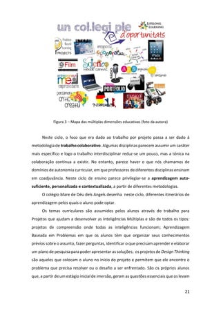 21
Figura 3 – Mapa das múltiplas dimensões educativas (foto da autora)
Neste ciclo, o foco que era dado ao trabalho por projeto passa a ser dado à
metodologia de trabalho colaborativo. Algumas disciplinas parecem assumir um caráter
mais específico e logo o trabalho interdisciplinar reduz-se um pouco, mas a tónica na
colaboração continua a existir. No entanto, parece haver o que nós chamamos de
domínios de autonomia curricular, em que professores de diferentes disciplinas ensinam
em coadjuvância. Neste ciclo de ensino parece privilegiar-se a aprendizagem auto-
suficiente, personalizada e contextualizada, a partir de diferentes metodologias.
O colégio Mare de Déu dels Angels desenha neste ciclo, diferentes itinerários de
aprendizagem pelos quais o aluno pode optar.
Os temas curriculares são assumidos pelos alunos através do trabalho para
Projetos que ajudam a desenvolver as Inteligências Múltiplas e são de todos os tipos:
projetos de compreensão onde todas as inteligências funcionam; Aprendizagem
Baseada em Problemas em que os alunos têm que organizar seus conhecimentos
prévios sobre o assunto, fazer perguntas, identificar o que precisam aprender e elaborar
um plano de pesquisa para poder apresentar as soluções; os projetos de Design Thinking
são aqueles que colocam o aluno no início do projeto e permitem que ele encontre o
problema que precisa resolver ou o desafio a ser enfrentado. São os próprios alunos
que, a partir de um estágio inicial de imersão, geram as questões essenciais que os levam
 