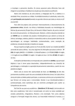 22
a investigar e apresentar desafios. Os alunos passaram pelas diferentes fases até
chegarem ao protótipo e feedback da solução que eles próprios escolheram.
Neste ciclo mantém-se, do ciclo anterior, a integração das TIC, a robótica e à
atividade Filme, acrescenta-se a Rádio. A atividade dramática é substituída, neste ciclo,
pela participação num musical baseado nos grandes clássicos por todos os alunos no 4º
ano do ESO.
Para além do próprio ciclo promover intencionalmente o desenvolvimento do
pensamento crítico, através de rotinas e habilidades baseadas nas metodologias de
Rotinas de pensamento (Project Zero, de Harvard e Robert Swatrtz, do centro nacional
de ensino de pensamento em Massachussets -Boston), a oferta educativa estende-se
ao VAPOR que na realidade são projetos interdisciplinares que cobrem os temas de
ciência, tecnologia, robótica, plástico e matemática onde os alunos podem desfrutar de
aprendizagem ao conseguir habilidades contextualizadas, como resolução de
problemas, tomada de decisão e trabalho em equipa.
No que respeita ao Inglês, parece no 1º ano do ESO, manter-se o modelo da AMCO
acrescido de outras ofertas; nos anos seguintes há alterações que passo a elencar: 1º
ESO: 3h inglês (AMCO) + 1 h DRAMA + 1 h WorldTreckkers + 1 h STEAM; 2 ESO: 4 h Inglês
+ 1 h Inglês em Uso; 3º ESO: 3 h Inglês + 1h Inglês em Uso + 1h Film; 4º ESO: 3h Inglês +
1h Film.
A disciplina de Matemática é enriquecida com a plataforma OnMat, cujo principal
objetivo é que o aluno possa desenvolver, independentemente seu itinerário de
aprendizagem, a motivação e a aquisição do pensamento matemático, a partir de uma
plataforma digital.
Neste ciclo os alunos têm oportunidade de fazer um Workshop de três dias
previamente escolhido a partir de uma variedade de diferentes temas. Em cada oficina
alunos de todas as idades podem participar, e o processo culmina com um produto final
que fornece um serviço para a comunidade. Devido à sua interdisciplinaridade e
contextualização, estes workshops são um momento privilegiado para avaliar as
competências dos alunos.
No final do seu percurso académico - (Batxillerat 17-18 anos) é estruturado em
dois anos académicos. Este ciclo é caracterizado, tal como na nossa realidade por
estudos polivalentes, integradores, flexíveis e de orientação. Tem como objetivo
assegurar a formação integral dos alunos, sua maturidade intelectual e humana, e a
 