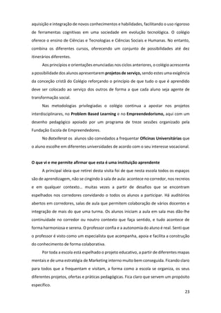 23
aquisição e integração de novos conhecimentos e habilidades, facilitando o uso rigoroso
de ferramentas cognitivas em uma sociedade em evolução tecnológica. O colégio
oferece o ensino de Ciências e Tecnologias e Ciências Sociais e Humanas. No entanto,
combina os diferentes cursos, oferecendo um conjunto de possibilidades até dez
itinerários diferentes.
Aos princípios e orientações enunciadas nos ciclos anteriores, o colégio acrescenta
a possibilidade dos alunos apresentarem projetos de serviço, sendo estes uma exigência
da conceção cristã do Colégio reforçando o princípio de que tudo o que é aprendido
deve ser colocado ao serviço dos outros de forma a que cada aluno seja agente de
transformação social.
Nas metodologias privilegiadas o colégio continua a apostar nos projetos
interdisciplinares, no Problem Based Learning e no Empreendedorismo, aqui com um
desenho pedagógico apoiado por um programa de treze sessões organizado pela
Fundação Escola de Empreendedores.
No Batxillerat os alunos são convidados a frequentar Oficinas Universitárias que
o aluno escolhe em diferentes universidades de acordo com o seu interesse vocacional.
O que vi e me permite afirmar que esta é uma instituição aprendente
A principal ideia que retirei desta visita foi de que nesta escola todos os espaços
são de aprendizagem, não se cingindo à sala de aula: acontece no corredor, nos recreios
e em qualquer contexto… muitas vezes a partir de desafios que se encontram
espelhados nos corredores convidando o todos os alunos a participar. Há auditórios
abertos em corredores, salas de aula que permitem colaboração de vários docentes e
integração de mais do que uma turma. Os alunos iniciam a aula em sala mas dão-lhe
continuidade no corredor ou noutro contexto que faça sentido, e tudo acontece de
forma harmoniosa e serena. O professor confia e a autonomia do aluno é real. Senti que
o professor é visto como um especialista que acompanha, apoia e facilita a construção
do conhecimento de forma colaborativa.
Por toda a escola está espelhado o projeto educativo, a partir de diferentes mapas
mentais e de uma estratégia de Marketing interno muito bem conseguida. Ficando claro
para todos que a frequentam e visitam, a forma como a escola se organiza, os seus
diferentes projetos, ofertas e práticas pedagógicas. Fica claro que servem um propósito
específico.
 