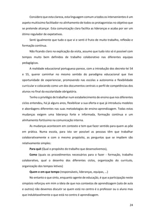 24
Considero que esta clareza, esta linguagem comum a todos os intervenientes é um
aspeto muitíssimo facilitador no alinhamento de todos os protagonistas no objetivo que
se pretende alcançar. Esta comunicação clara facilita as lideranças e acaba por ser um
ótimo regulador de expetativas.
Senti igualmente que tudo o que vi e senti é fruto de muito trabalho, reflexão e
formação contínua.
Não ficando claro na explicação da visita, assumo que tudo isto só é possível com
tempos muito bem definidos de trabalho colaborativo nas diferentes equipas
pedagógicas.
A realidade educacional portuguesa parece, com a introdução dos decreto-lei 54
e 55, querer caminhar no mesmo sentido do paradigma educacional que tive
oportunidade de experienciar, promovendo nas escolas a autonomia e flexibilidade
curricular e colocando como um dos documentos centrais o perfil de competências dos
alunos no final da escolaridade obrigatória.
Tenho o privilégio de trabalhar num estabelecimento de ensino que nos diferentes
ciclos entendeu, há já alguns anos, flexibilizar a sua oferta e que já introduziu modelos
e abordagens diferentes nas suas metodologias de ensino-aprendizagem. Todas estas
mudanças exigem uma liderança forte e informada, formação contínua e um
alinhamento fortíssimo na comunicação interna.
As mudanças acontecem em contexto e tem que fazer sentido para quem as põe
em prática. Numa escola, para isto ser possível as pessoas têm que trabalhar
colaborativamente e com o mesmo propósito, as perguntas que se impõem são
relativamente simples:
Para quê (Qual o propósito do trabalho que desenvolvemos),
Como (quais os procedimentos necessários para o fazer - formação, trabalho
colaborativo, qual o desenho dos diferentes ciclos, organização do currículo,
organização dos tempos letivos)
Quem e em que tempo (responsáveis, lideranças, equipas, …)
No entanto o que sinto, enquanto agente de educação, é que a participação neste
simpósio reforçou em mim a ideia de que nos contextos de aprendizagem (sala de aula
e outros) não devemos discutir se quem está no centro é o professor ou o aluno mas
que indubitavelmente o que está no centro é aprendizagem.
 