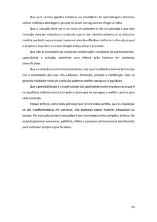 25
Que para sermos agentes indutores ou condutores de aprendizagens devemos
utilizar múltiplas abordagens, porque só assim conseguiremos chegar a todos.
Que a Inovação deve ser vista como um processo e não um produto e que esta
inovação deve ser induzida ou conduzida a partir de trabalho colaborativo e crítico (na
medida que todos os processos devem ser alvo de reflexão e melhoria contínua), no qual
o propósito seja claro e a comunicação esteja sempre presente.
Que são as Competências enquanto combinações complexas de conhecimentos,
capacidades e atitudes, permitem uma efetiva ação humana em contextos
diversificados.
Que a avaliação é muitíssimo importante, mas que na reflexão contínua temos que
nos ir recordando das suas três valências: formação, aferição e certificação. Que só
gerando múltiplos meios de avaliação podemos melhor assegurar a equidade.
Que a previsibilidade e a continuidade são igualmente muito importantes e que é
no equilíbrio dinâmico entre inovação e rotina que se consegue o melhor cenário para
cada contexto.
Porque reforço, como ideia principal que retirei desta partilha, que as mudanças
só são transformadoras em contexto, não podemos copiar modelos educativos ou
escolas. Porque cada contexto educativo é em si um ecossistema complexo e único. No
entanto podemos comunicar, partilhar, refletir e aprender continuamente contribuindo
para melhorar sempre o que fazemos.
 
