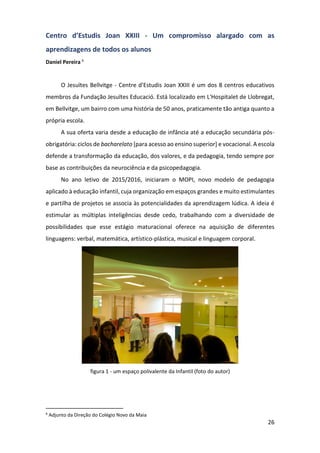 26
Centro d’Estudis Joan XXIII - Um compromisso alargado com as
aprendizagens de todos os alunos
Daniel Pereira 6
O Jesuïtes Bellvitge - Centre d'Estudis Joan XXIII é um dos 8 centros educativos
membros da Fundação Jesuïtes Educació. Está localizado em L'Hospitalet de Llobregat,
em Bellvitge, um bairro com uma história de 50 anos, praticamente tão antiga quanto a
própria escola.
A sua oferta varia desde a educação de infância até a educação secundária pós-
obrigatória: ciclos de bacharelato [para acesso ao ensino superior] e vocacional. A escola
defende a transformação da educação, dos valores, e da pedagogia, tendo sempre por
base as contribuições da neurociência e da psicopedagogia.
No ano letivo de 2015/2016, iniciaram o MOPI, novo modelo de pedagogia
aplicado à educação infantil, cuja organização em espaços grandes e muito estimulantes
e partilha de projetos se associa às potencialidades da aprendizagem lúdica. A ideia é
estimular as múltiplas inteligências desde cedo, trabalhando com a diversidade de
possibilidades que esse estágio maturacional oferece na aquisição de diferentes
linguagens: verbal, matemática, artístico-plástica, musical e linguagem corporal.
figura 1 - um espaço polivalente da Infantil (foto do autor)
6
Adjunto da Direção do Colégio Novo da Maia
 