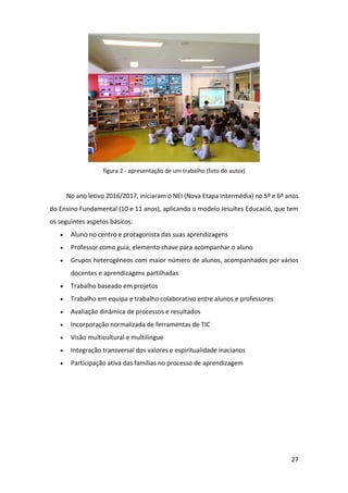 27
figura 2 - apresentação de um trabalho (foto do autor)
No ano letivo 2016/2017, iniciaram o NEI (Nova Etapa Intermédia) no 5º e 6º anos
do Ensino Fundamental (10 e 11 anos), aplicando o modelo Jesuïtes Educació, que tem
os seguintes aspetos básicos:
 Aluno no centro e protagonista das suas aprendizagens
 Professor como guia, elemento chave para acompanhar o aluno
 Grupos heterogéneos com maior número de alunos, acompanhados por vários
docentes e aprendizagens partilhadas
 Trabalho baseado em projetos
 Trabalho em equipa e trabalho colaborativo entre alunos e professores
 Avaliação dinâmica de processos e resultados
 Incorporação normalizada de ferramentas de TIC
 Visão multicultural e multilingue
 Integração transversal dos valores e espiritualidade inacianos
 Participação ativa das famílias no processo de aprendizagem
 