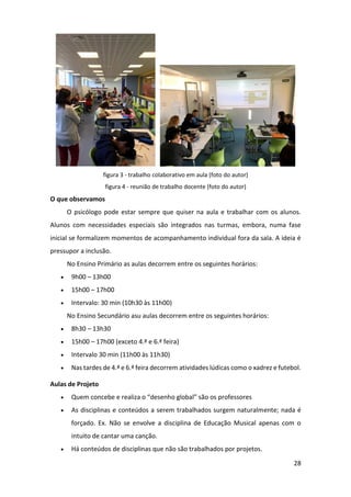 28
figura 3 - trabalho colaborativo em aula (foto do autor)
figura 4 - reunião de trabalho docente (foto do autor)
O que observamos
O psicólogo pode estar sempre que quiser na aula e trabalhar com os alunos.
Alunos com necessidades especiais são integrados nas turmas, embora, numa fase
inicial se formalizem momentos de acompanhamento individual fora da sala. A ideia é
pressupor a inclusão.
No Ensino Primário as aulas decorrem entre os seguintes horários:
 9h00 – 13h00
 15h00 – 17h00
 Intervalo: 30 min (10h30 às 11h00)
No Ensino Secundário asu aulas decorrem entre os seguintes horários:
 8h30 – 13h30
 15h00 – 17h00 (exceto 4.ª e 6.ª feira)
 Intervalo 30 min (11h00 às 11h30)
 Nas tardes de 4.ª e 6.ª feira decorrem atividades lúdicas como o xadrez e futebol.
Aulas de Projeto
 Quem concebe e realiza o “desenho global” são os professores
 As disciplinas e conteúdos a serem trabalhados surgem naturalmente; nada é
forçado. Ex. Não se envolve a disciplina de Educação Musical apenas com o
intuito de cantar uma canção.
 Há conteúdos de disciplinas que não são trabalhados por projetos.
 