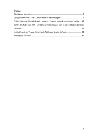 3
Índice
Escolas que aprendem...................................................................................................... 4
Colégio Montserrat - Uma Comunidade de Aprendizagem............................................ 9
Colégio Mare de Déu dels Angels - Nazaret - Fazer da inovação o pulsar da escola..... 17
Centro d’Estudis Joan XXIII - Um compromisso alargado com as aprendizagens de todos
os alunos......................................................................................................................... 26
Institut-Escola les Vinyes - Uma Escola Pública ao Serviço de Todos ............................ 31
Tratores de Mudança ..................................................................................................... 47
 