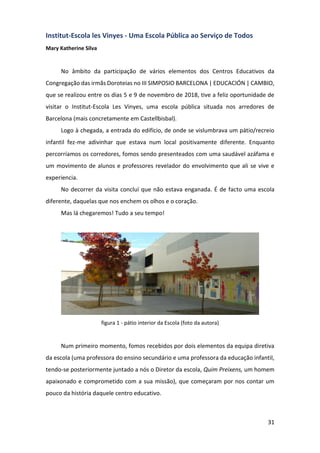 31
Institut-Escola les Vinyes - Uma Escola Pública ao Serviço de Todos
Mary Katherine Silva
No âmbito da participação de vários elementos dos Centros Educativos da
Congregação das irmãs Doroteias no III SIMPOSIO BARCELONA | EDUCACIÓN | CAMBIO,
que se realizou entre os dias 5 e 9 de novembro de 2018, tive a feliz oportunidade de
visitar o Institut-Escola Les Vinyes, uma escola pública situada nos arredores de
Barcelona (mais concretamente em Castellbisbal).
Logo à chegada, a entrada do edifício, de onde se vislumbrava um pátio/recreio
infantil fez-me adivinhar que estava num local positivamente diferente. Enquanto
percorríamos os corredores, fomos sendo presenteados com uma saudável azáfama e
um movimento de alunos e professores revelador do envolvimento que ali se vive e
experiencia.
No decorrer da visita concluí que não estava enganada. É de facto uma escola
diferente, daquelas que nos enchem os olhos e o coração.
Mas lá chegaremos! Tudo a seu tempo!
figura 1 - pátio interior da Escola (foto da autora)
Num primeiro momento, fomos recebidos por dois elementos da equipa diretiva
da escola (uma professora do ensino secundário e uma professora da educação infantil,
tendo-se posteriormente juntado a nós o Diretor da escola, Quim Preixens, um homem
apaixonado e comprometido com a sua missão), que começaram por nos contar um
pouco da história daquele centro educativo.
 
