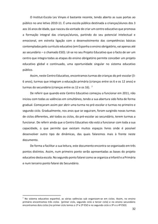 32
O Institut-Escola Les Vinyes é bastante recente, tendo aberto as suas portas ao
público no ano letivo 2010-11. É uma escola pública destinada a crianças/alunos dos 3
aos 16 anos de idade, que nasceu da vontade de criar um centro educativo que promova
a formação integral das crianças/alunos, partindo do seu potencial intelectual e
emocional, em estreita ligação com o desenvolvimento das competências básicas
contempladas pelo currículo educativo (em Espanha o ensino obrigatório, vai apenas até
ao secundário – o chamado ESO). Lê-se no seu Projeto Educativo que o facto de ser um
centro que integra todas as etapas do ensino obrigatório permite conceber um projeto
educativo global e continuado, uma oportunidade singular no sistema educativo
público.
Assim, neste Centro Educativo, encontramos turmas de crianças do pré-escolar (3-
6 anos), turmas que integram a educação primária (crianças entre os 6 e os 12 anos) e
turmas do secundário (crianças entre os 12 e os 16). 7
De referir que quando este Centro Educativo começou a funcionar em 2011, não
iniciou com todas as valências em simultâneo, tendo a sua abertura sido feita de forma
gradual. Começaram assim por abrir uma turma no pré-escolar e turmas no primeiro e
segundo ciclo. Gradualmente, nos anos que se seguiram, foram surgindo novas turmas
de ciclos diferentes, até todos os ciclos, do pré-escolar ao secundário, terem turmas a
funcionar. De referir ainda que o Centro Educativo não está a funcionar com toda a sua
capacidade, o que permite que existam muitos espaços livres onde é possível
desenvolver outro tipo de dinâmicas, das quais falaremos mais à frente neste
documento.
De forma a facilitar a sua leitura, este documento encontra-se organizado em três
pontos distintos. Assim, num primeiro ponto serão apresentadas as bases do projeto
educativo desta escola. No segundo ponto falarei como se organiza a Infantil e a Primária
e num terceiro ponto falarei do Secundário.
7
No sistema educativo espanhol, as várias valências sub organizam-se em ciclos. Assim, no ensino
primário encontramos três ciclos (primer ciclo, segundo ciclo e tercer ciclo) e no ensino secundário
encontramos dois ciclos (no primer ciclo temos o 1º e 2º ESO e no segundo ciclo o 3º e o 4º ESO)
 