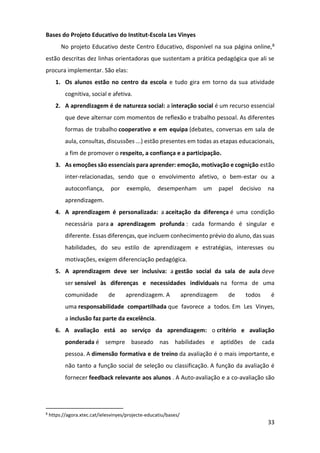 33
Bases do Projeto Educativo do Institut-Escola Les Vinyes
No projeto Educativo deste Centro Educativo, disponível na sua página online,8
estão descritas dez linhas orientadoras que sustentam a prática pedagógica que ali se
procura implementar. São elas:
1. Os alunos estão no centro da escola e tudo gira em torno da sua atividade
cognitiva, social e afetiva.
2. A aprendizagem é de natureza social: a interação social é um recurso essencial
que deve alternar com momentos de reflexão e trabalho pessoal. As diferentes
formas de trabalho cooperativo e em equipa (debates, conversas em sala de
aula, consultas, discussões ...) estão presentes em todas as etapas educacionais,
a fim de promover o respeito, a confiança e a participação.
3. As emoções são essenciais para aprender: emoção, motivação e cognição estão
inter-relacionadas, sendo que o envolvimento afetivo, o bem-estar ou a
autoconfiança, por exemplo, desempenham um papel decisivo na
aprendizagem.
4. A aprendizagem é personalizada: a aceitação da diferença é uma condição
necessária para a aprendizagem profunda : cada formando é singular e
diferente. Essas diferenças, que incluem conhecimento prévio do aluno, das suas
habilidades, do seu estilo de aprendizagem e estratégias, interesses ou
motivações, exigem diferenciação pedagógica.
5. A aprendizagem deve ser inclusiva: a gestão social da sala de aula deve
ser sensível às diferenças e necessidades individuais na forma de uma
comunidade de aprendizagem. A aprendizagem de todos é
uma responsabilidade compartilhada que favorece a todos. Em Les Vinyes,
a inclusão faz parte da excelência.
6. A avaliação está ao serviço da aprendizagem: o critério e avaliação
ponderada é sempre baseado nas habilidades e aptidões de cada
pessoa. A dimensão formativa e de treino da avaliação é o mais importante, e
não tanto a função social de seleção ou classificação. A função da avaliação é
fornecer feedback relevante aos alunos . A Auto-avaliação e a co-avaliação são
8
https://agora.xtec.cat/ielesvinyes/projecte-educatiu/bases/
 