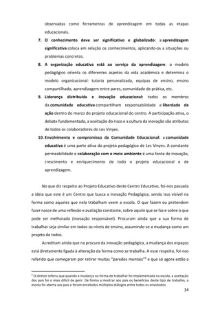 34
observadas como ferramentas de aprendizagem em todas as etapas
educacionais.
7. O conhecimento deve ser significativo e globalizado: a aprendizagem
significativa coloca em relação os conhecimentos, aplicando-os a situações ou
problemas concretos.
8. A organização educativa está ao serviço da aprendizagem: o modelo
pedagógico orienta os diferentes aspetos da vida académica e determina o
modelo organizacional: tutoria personalizada, equipas de ensino, ensino
compartilhado, aprendizagem entre pares, comunidade de prática, etc.
9. Liderança distribuída e inovação educacional: todos os membros
da comunidade educativa compartilham responsabilidade e liberdade de
ação dentro do marco do projeto educacional do centro. A participação ativa, o
debate fundamentado, a aceitação do risco e a cultura da inovação são atributos
de todos os colaboradores do Les Vinyes.
10. Envolvimento e compromisso da Comunidade Educacional: a comunidade
educativa é uma parte ativa do projeto pedagógico de Les Vinyes. A constante
permeabilidade e colaboração com o meio ambiente é uma fonte de inovação,
crescimento e enriquecimento de todo o projeto educacional e de
aprendizagem.
No que diz respeito ao Projeto Educativo deste Centro Educativo, foi-nos passada
a ideia que este é um Centro que busca a Inovação Pedagógica, sendo isso visível na
forma como aqueles que nela trabalham veem a escola. O que fazem ou pretendem
fazer nasce de uma reflexão e avaliação constante, sobre aquilo que se faz e sobre o que
pode ser melhorado (inovação responsável). Procuram ainda que a sua forma de
trabalhar seja similar em todos os níveis de ensino, assumindo-se a mudança como um
projeto de todos.
Acreditam ainda que na procura da inovação pedagógica, a mudança dos espaços
está diretamente ligada à alteração da forma como se trabalha. A esse respeito, foi-nos
referido que começaram por retirar muitas “paredes mentais”9 e que só agora estão a
9
O diretor referiu que quando a mudança na forma de trabalhar foi implementada na escola, a aceitação
dos pais foi o mais difícil de gerir. De forma a mostrar aos pais os benefícios deste tipo de trabalho, a
escola foi aberta aos pais e foram encetados múltiplos diálogos entre todos os envolvidos.
 