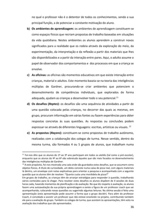 36
no qual o professor não é o detentor de todos os conhecimentos, sendo a sua
principal função, a de potenciar a constante motivação do aluno.
b) Os ambientes de aprendizagem: os ambientes de aprendizagem constituem-se
como espaços físicos que recriam propostas de trabalho baseadas em situações
da vida quotidiana. Nestes ambientes os alunos aprendem a construir novos
significados para a realidade que os rodeia através da exploração do meio, da
experimentação, da interpretação e da reflexão a partir dos materiais que lhes
são disponibilizados e a partir da interação entre pares. Aqui, o adulto assume o
papel de observador dos comportamentos e dos processos em que a criança se
envolve.
c) As oficinas: as oficinas são momentos educativos em que existe interação entre
crianças, material e adultos. Este momento baseia-se na teoria das inteligências
múltiplas de Gardner, procurando-se criar ambientes que potenciem o
desenvolvimento de competências individuais, que explorados de forma
adequada, ajudam as crianças a desenvolver todo o seu potencial.11
d) Os desafios (Reptes): os desafios são uma sequência de atividades a partir de
uma questão colocada pelas crianças, no decorrer das quais as mesmas, em
grupo, procuram informação em várias fontes ou fazem experiências para obter
respostas concretas às suas questões. As respostas ou conclusões podem
expressar-se através de diferentes linguagens: escritas, artísticas ou visuais. 12
e) As propostas (Raçons): constituem-se como propostas de trabalho autónomo,
realizadas com a colaboração dos colegas de turma. Nesse sentido, dentro da
mesma turma, são formados 4 ou 5 grupos de alunos, que trabalham numa
11
Foi-nos dito que os alunos do 1º ao 3º ano participam em todos os ateliês (tal como o pré-escolar),
enquanto que os alunos do 4º ao 6º vão sobretudo àqueles que são mais focados no desenvolvimento
das inteligências múltiplas de Gardner.
12
A este propósito, foi-nos mostrada uma sala onde são guardados estes desafios, que se assumem como
objetos físicos. A título de curiosidade, um deles consiste numa caixa de pizza real, com alguns materiais
lá dentro, um envelope com notas explicativas para orientar a pesquisa e acompanhada com a seguinte
questão que os alunos têm de resolver: “Quanto custa uma mordidela de pizza?”
Em grupos de trabalho, as crianças têm de arranjar estratégias para responder à questão, trabalhando
vários conteúdos para lá chegar. Para resolver estes desafios os alunos dispõem de 4 sessões de duas
horas cada, havendo momentos de planificação e de avaliação. No que diz respeito à avaliação, os alunos
fazem uma autoavaliação da sua própria aprendizagem e existe a figura de um professor coach que vai
acompanhando, colocando novas questões ou sugerindo algumas leituras. Na última sessão é feita uma
apresentação (esta apresentação pode assumir a forma que o grupo decidir). Para além do professor
Coach, é convidado a assistir um professor que não esteve envolvido no projeto, contribuindo também
ele para a avaliação do grupo. Também os colegas de turma, que assistem às apresentações, têm voto na
avaliação dos trabalhos que são apresentados.
 
