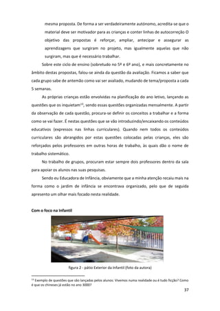 37
mesma proposta. De forma a ser verdadeiramente autónomo, acredita-se que o
material deve ser motivador para as crianças e conter linhas de autocorreção O
objetivo das propostas é reforçar, ampliar, antecipar e assegurar as
aprendizagens que surgiram no projeto, mas igualmente aquelas que não
surgiram, mas que é necessário trabalhar.
Sobre este ciclo de ensino (sobretudo no 5º e 6º ano), e mais concretamente no
âmbito destas propostas, falou-se ainda da questão da avaliação. Ficamos a saber que
cada grupo sabe de antemão como vai ser avaliado, mudando de tema/proposta a cada
5 semanas.
As próprias crianças estão envolvidas na planificação do ano letivo, lançando as
questões que os inquietam13, sendo essas questões organizadas mensalmente. A partir
da observação de cada questão, procura-se definir os conceitos a trabalhar e a forma
como se vai fazer. É nestas questões que se vão introduzindo/encaixando os conteúdos
educativos (expressos nas linhas curriculares). Quando nem todos os conteúdos
curriculares são abrangidos por estas questões colocadas pelas crianças, eles são
reforçados pelos professores em outras horas de trabalho, às quais dão o nome de
trabalho sistemático.
No trabalho de grupos, procuram estar sempre dois professores dentro da sala
para apoiar os alunos nas suas pesquisas.
Sendo eu Educadora de Infância, obviamente que a minha atenção recaiu mais na
forma como o jardim de infância se encontrava organizado, pelo que de seguida
apresento um olhar mais focado nesta realidade.
Com o foco na Infantil
figura 2 - pátio Exterior da Infantil (foto da autora)
13
Exemplo de questões que são lançadas pelos alunos: Vivemos numa realidade ou é tudo ficção? Como
é que os chineses já estão no ano 3000?
 