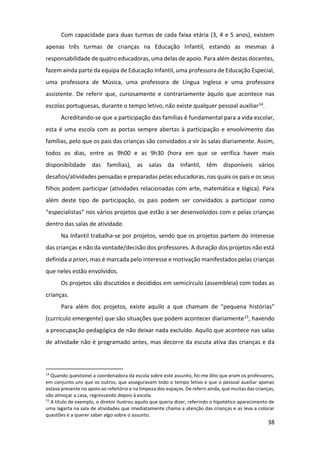 38
Com capacidade para duas turmas de cada faixa etária (3, 4 e 5 anos), existem
apenas três turmas de crianças na Educação Infantil, estando as mesmas à
responsabilidade de quatro educadoras, uma delas de apoio. Para além destas docentes,
fazem ainda parte da equipa de Educação Infantil, uma professora de Educação Especial,
uma professora de Música, uma professora de Língua Inglesa e uma professora
assistente. De referir que, curiosamente e contrariamente àquilo que acontece nas
escolas portuguesas, durante o tempo letivo, não existe qualquer pessoal auxiliar14.
Acreditando-se que a participação das famílias é fundamental para a vida escolar,
esta é uma escola com as portas sempre abertas à participação e envolvimento das
famílias, pelo que os pais das crianças são convidados a vir às salas diariamente. Assim,
todos os dias, entre as 9h00 e as 9h30 (hora em que se verifica haver mais
disponibilidade das famílias), as salas da Infantil, têm disponíveis vários
desafios/atividades pensadas e preparadas pelas educadoras, nas quais os pais e os seus
filhos podem participar (atividades relacionadas com arte, matemática e lógica). Para
além deste tipo de participação, os pais podem ser convidados a participar como
“especialistas” nos vários projetos que estão a ser desenvolvidos com e pelas crianças
dentro das salas de atividade.
Na Infantil trabalha-se por projetos, sendo que os projetos partem do interesse
das crianças e não da vontade/decisão dos professores. A duração dos projetos não está
definida a priori, mas é marcada pelo interesse e motivação manifestados pelas crianças
que neles estão envolvidos.
Os projetos são discutidos e decididos em semicírculo (assembleia) com todas as
crianças.
Para além dos projetos, existe aquilo a que chamam de “pequena histórias”
(currículo emergente) que são situações que podem acontecer diariamente15, havendo
a preocupação pedagógica de não deixar nada excluído. Aquilo que acontece nas salas
de atividade não é programado antes, mas decorre da escuta ativa das crianças e da
14
Quando questionei a coordenadora da escola sobre este assunto, foi-me dito que eram os professores,
em conjunto uns que os outros, que asseguravam todo o tempo letivo e que o pessoal auxiliar apenas
estava presente no apoio ao refeitório e na limpeza dos espaços. De referir ainda, que muitas das crianças,
vão almoçar a casa, regressando depois à escola.
15
A título de exemplo, o diretor ilustrou aquilo que queria dizer, referindo o hipotético aparecimento de
uma lagarta na sala de atividades que imediatamente chama a atenção das crianças e as leva a colocar
questões e a querer saber algo sobre o assunto.
 