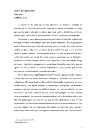 4
Escolas que aprendem
Pedro Jesus1
José Matias Alves2
A experiência da visita aos centros educativos de Barcelona realizada em
novembro de 2018 permite compreender, talvez para lá do que se observa ou se escuta,
que aqueles lugares são, para os atores que neles vivem e trabalham, centros de
aprendizagem, crescimento, e desenvolvimento pessoal. São escolas que aprendem.
Tanto para as que iniciaram um processo sistemático de inovação pedagógica e
mudança educativa há mais tempo como para as que o fizeram há menos, privadas ou
públicas, os caminhos percorridos não terminam na concretização de um determinado
objetivo. Ali parece não haver um estado de desenvolvimento que os leve a afirmar
“temos o modelo fechado”. Provavelmente, esse é o grande testemunho que estas
escolas comunicam aos atores de outros contextos educativos que se deslocam a
Barcelona, na ânsia de observar, ver que “afinal, é possível”, questionar, refletir, alargar
horizontes. E permitirá, provavelmente, numa lógica de espelho, reconhecer que nos
lugares de onde partimos há também experiências, ações, práticas que ilustram
horizontes de possibilidades de renovação pedagógica.
Dando continuidade à publicação “Uma outra escola é possível: mudar regras da
gramática escolar e os modos de trabalho pedagógico”, promovida pela UCP após a
realização do II Simposio Barcelona Educación Cambio, propõe-se, agora que ocorreu a
terceira edição, que alguns docentes e responsáveis portugueses, de diferentes
contextos escolares, privados ou públicos, possam ser autores reflexivos do que
observaram. De facto, visitaram escolas, viram apresentações de boas práticas,
trocaram impressões nos momentos sociais daquele encontro. E essa observação e essa
interação podem gerar uma narrativa do que foi mais significativo, do que foi mais
surpreendente no contraste com a realidade educacional portuguesa conhecida. É uma
forma de instituir uma rede informal de aprendizagem, a partir de origens escolares
diversificadas, mobilizável para uma ação de metamorfose que vem sendo reclamada
1
pedro.jesus@csdoroteia.info
2 jalves@porto.ucp.pt
 