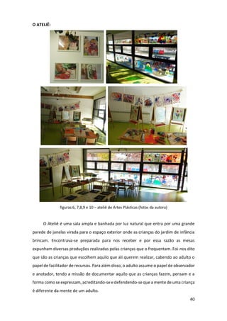 40
O ATELIÊ:
figuras 6, 7,8,9 e 10 – ateliê de Artes Plásticas (fotos da autora)
O Ateliê é uma sala ampla e banhada por luz natural que entra por uma grande
parede de janelas virada para o espaço exterior onde as crianças do jardim de infância
brincam. Encontrava-se preparada para nos receber e por essa razão as mesas
expunham diversas produções realizadas pelas crianças que o frequentam. Foi-nos dito
que são as crianças que escolhem aquilo que ali querem realizar, cabendo ao adulto o
papel de facilitador de recursos. Para além disso, o adulto assume o papel de observador
e anotador, tendo a missão de documentar aquilo que as crianças fazem, pensam e a
forma como se expressam, acreditando-se e defendendo-se que a mente de uma criança
é diferente da mente de um adulto.
 