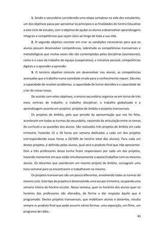 43
1. Sendo o secundário considerado uma etapa complexa na vida dos estudantes,
um dos objetivos passa por aproximar os princípios e as finalidades do Centro Educativo
a este ciclo de estudos, com o objetivo de ajudar os alunos a desenvolver aprendizagens
integrais e competências que sejam úteis ao longo de toda a sua vida.
2. O segundo objetivo consiste em criar as condições necessárias para que os
alunos possam desenvolver competências, sobretudo as competências transversais e
metodológicas que muitas vezes não são contempladas pelas disciplinas (assinaturas),
como é o caso do trabalho de equipa (cooperativo), a iniciativa pessoal, competências
digitais e o aprender a aprender.
3. O terceiro objetivo consiste em desenvolver nos alunos, as competências
avançadas que o trabalho numa sociedade virada para o conhecimento requer. São elas
a capacidade de resolver problemas, a capacidade de tomar decisões e a capacidade de
criar de coisas novas.
De acordo com estes objetivos, o ensino secundário organiza-se em torno de três
eixos centrais de trabalho: o trabalho disciplinar, o trabalho globalizado e a
aprendizagem assente em projetos: projetos de âmbito e projetos transversais.
Os projetos de âmbito, pelo que percebi da apresentação que nos foi feita,
acontecem em todas as turmas do secundário, nascendo da articulação entre os temas
do currículo e as questões dos alunos. São realizados três projetos de âmbito em cada
trimestre, havendo 12 a 18 horas por semana dedicadas a cada um dos projetos
(correspondendo essas horas a 20/30% do horário total dos alunos). Para cada um
destes projetos, é definido pelos alunos, qual será o produto final que irão apresentar.
Dois a três professores dessa turma ficam responsáveis por cada um dos projetos,
havendo momentos em que estão simultaneamente a apoiar/trabalhar com os mesmos
alunos. Os docentes que coordenam um mesmo projeto de âmbito, consagram uma
hora semanal para se encontrarem e trabalharem no mesmo.
Os projetos transversais são um pouco diferentes, envolvendo todas as turmas do
mesmo ciclo. Este tipo de projetos é desenvolvido uma vez por trimestre, ocupando uma
semana inteira do horário escolar. Nessa semana, quer os horários dos alunos quer os
horários dos professores são alterados, de forma a dar resposta àquilo que é
programado. Destes projetos transversais, que mobilizam alunos e docentes, resulta
sempre m produto final que pode assumir várias formas: uma exposição, um filme, um
programa de rádio…
 
