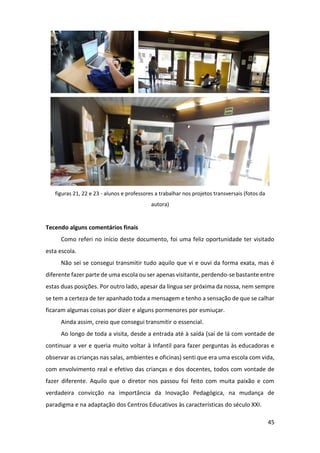 45
figuras 21, 22 e 23 - alunos e professores a trabalhar nos projetos transversais (fotos da
autora)
Tecendo alguns comentários finais
Como referi no início deste documento, foi uma feliz oportunidade ter visitado
esta escola.
Não sei se consegui transmitir tudo aquilo que vi e ouvi da forma exata, mas é
diferente fazer parte de uma escola ou ser apenas visitante, perdendo-se bastante entre
estas duas posições. Por outro lado, apesar da língua ser próxima da nossa, nem sempre
se tem a certeza de ter apanhado toda a mensagem e tenho a sensação de que se calhar
ficaram algumas coisas por dizer e alguns pormenores por esmiuçar.
Ainda assim, creio que consegui transmitir o essencial.
Ao longo de toda a visita, desde a entrada até à saída (saí de lá com vontade de
continuar a ver e queria muito voltar à Infantil para fazer perguntas às educadoras e
observar as crianças nas salas, ambientes e oficinas) senti que era uma escola com vida,
com envolvimento real e efetivo das crianças e dos docentes, todos com vontade de
fazer diferente. Aquilo que o diretor nos passou foi feito com muita paixão e com
verdadeira convicção na importância da Inovação Pedagógica, na mudança de
paradigma e na adaptação dos Centros Educativos às características do século XXI.
 