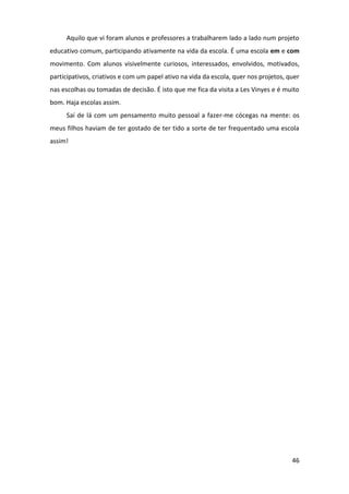 46
Aquilo que vi foram alunos e professores a trabalharem lado a lado num projeto
educativo comum, participando ativamente na vida da escola. É uma escola em e com
movimento. Com alunos visivelmente curiosos, interessados, envolvidos, motivados,
participativos, criativos e com um papel ativo na vida da escola, quer nos projetos, quer
nas escolhas ou tomadas de decisão. É isto que me fica da visita a Les Vinyes e é muito
bom. Haja escolas assim.
Saí de lá com um pensamento muito pessoal a fazer-me cócegas na mente: os
meus filhos haviam de ter gostado de ter tido a sorte de ter frequentado uma escola
assim!
 